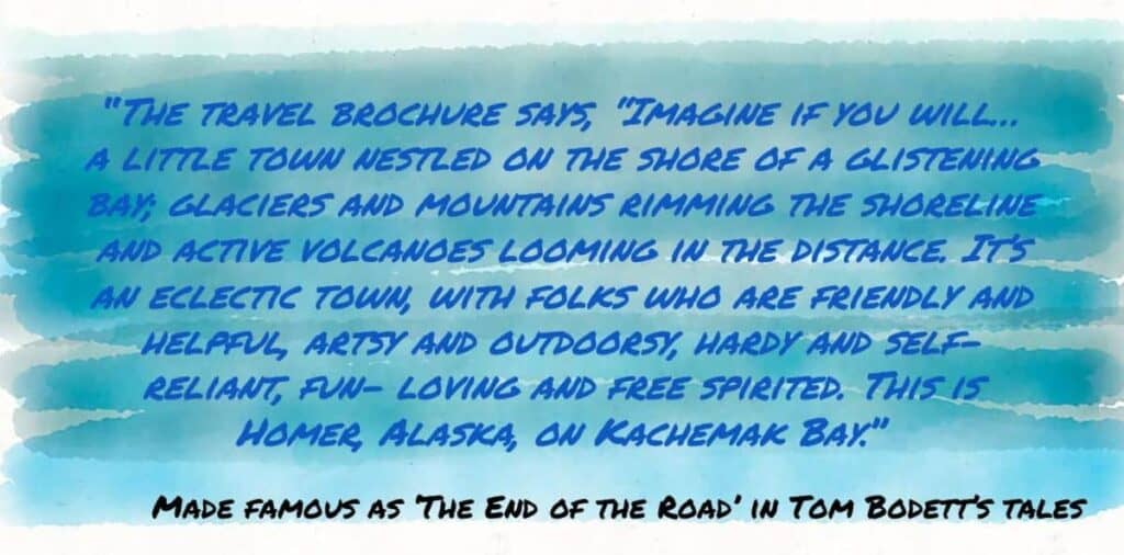 As Tom Bodett beautifully described in Tales of the Alaska Highway:
"Imagine if you will… a little town nestled on the shore of a glistening bay; glaciers and mountains rimming the shoreline and active volcanoes looming in the distance. It's an eclectic town, with folks who are friendly and helpful, artsy and outdoorsy, hardy and self-reliant, fun-loving and free-spirited. This is Homer, Alaska, on Kachemak Bay."