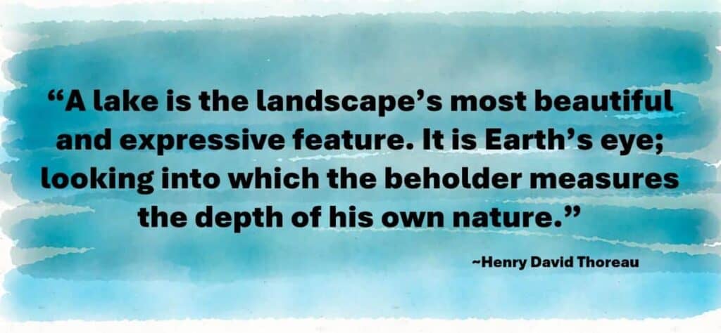 “A lake is the landscape’s most beautiful and expressive feature. It is Earth’s eye; looking into which the beholder measures the depth of his own nature.” Henry David Thoreau