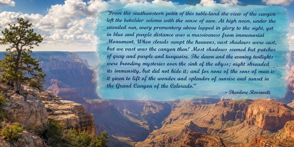 “From the southernmost point of this table-land the view of the canyon left the beholder solemn with the sense of awe. At high noon, under the unveiled sun, every tremendous detail leaped in glory to the sight; yet in hue and shape the change was unceasing from moment to moment. When clouds swept the heavens, vast shadows were cast; but so vast was the canyon that these shadows seemed but patches of gray and purple and umber. The dawn and the evening twilight were brooding mysteries over the dusk of the abyss; night shrouded its immensity, but did not hide it: and to none of the sons of men is it given to tell of the wonder and splendor of sunrise and sunset in the Grand Canyon of the Colorado.” -Theodore Roosevelt