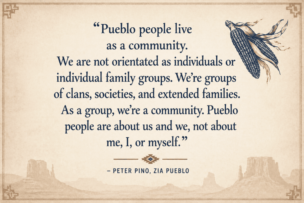 Quote about Pueblo community values with corn illustration and landscape silhouettes.

Transcribed Text:

“Pueblo people live as a community. We are not orientated as individuals or individual family groups. We’re groups of clans, societies, and extended families. As a group, we’re a community. Pueblo people are about us and we, not about me, I, or myself.” – Peter Pino, Zia Pueblo