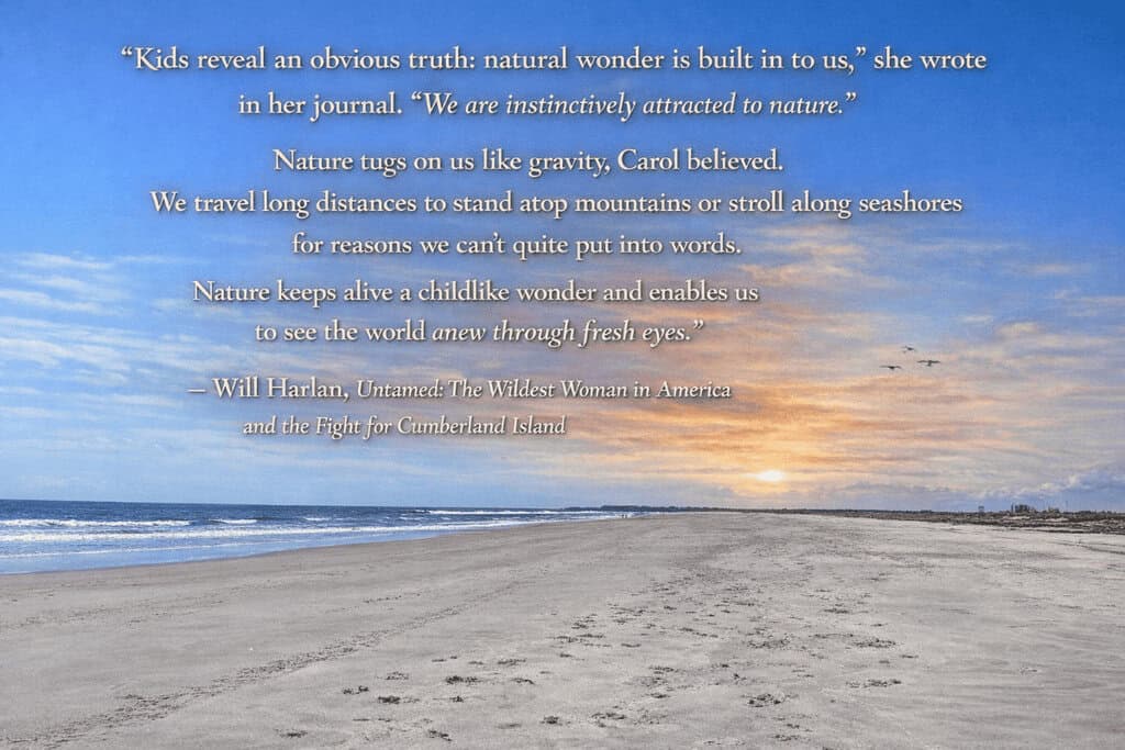 Beach scene at sunset with overlaid text.

Transcribed Text:

“Kids reveal an obvious truth: natural wonder is built in to us,” she wrote in her journal. “We are instinctively attracted to nature.”

Nature tugs on us like gravity, Carol believed. We travel long distances to stand atop mountains or stroll along seashores for reasons we can’t quite put into words.

Nature keeps alive a childlike wonder and enables us to see the world anew through fresh eyes.”

— Will Harlan, Untamed: The Wildest Woman in America and the Fight for Cumberland Island