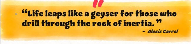 “Life leaps like a geyser for those who drill through the rock of inertia.”
Alexis Carrel