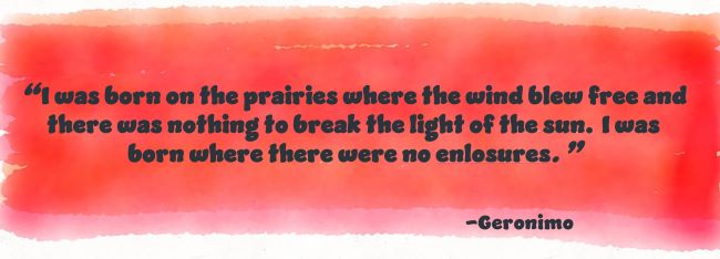 I was born on the prairies where the wind blew free and there was nothing to break the light of the sun. I was born where there were no enclosures.-Geronimo