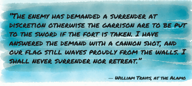 “The enemy has demanded a surrender at discretion otherwise the garrison are to be put to the sword if the fort is taken. I have answered the demand with a cannon shot, and our flag still waves proudly from the walls. I shall never surrender nor retreat.”
― William Travis, at the Alamo