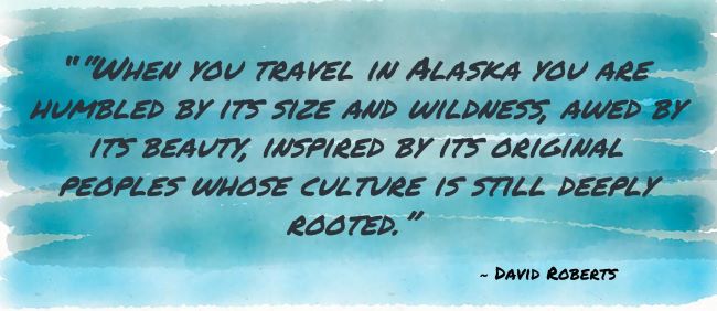 ““When you travel in Alaska you are humbled by its size and wildness, awed by its beauty, inspired by its original peoples whose culture is still deeply rooted.” David Roberts
