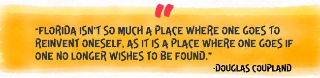 “Florida isn’t so much a place where one goes to reinvent oneself, as it is a place where one goes if one no longer wishes to be found.”
-Douglas Coupland