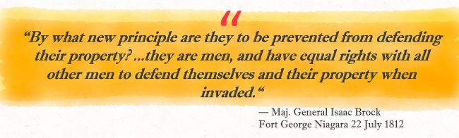 “By what new principle are they to be prevented from defending their property?…they are men, and have equal rights with all other men to defend themselves and their property when invaded.”
— Maj. General Isaac Brock
Fort George Niagara 22 July 1812