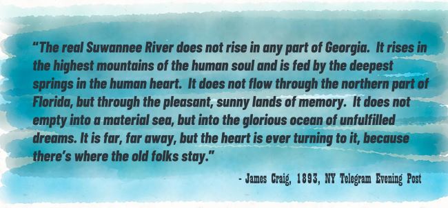 “The real Suwannee River does not rise in any part of Georgia.  It rises in the highest mountains of the human soul and is fed by the deepest springs in the human heart.  It does not flow through the northern part of Florida, but through the pleasant, sunny lands of memory.  It does not empty into a material sea, but into the glorious ocean of unfulfilled dreams. It is far, far away, but the heart is ever turning to it, because there’s where the old folks stay.” James Craig, 1893, NY Telegram Evening Post