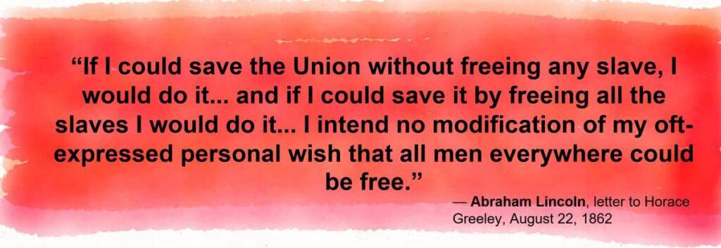 If I could save the Union without freeing any slave, I would do it; and if I could save it by freeing all the slaves, I would do it; and if I could save it by freeing some and leaving others alone, I would also do that.