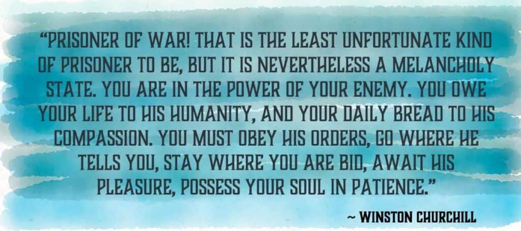 “Prisoner of War! That is the least unfortunate kind of prisoner to be, but it is nevertheless a melancholy state. You are in the power of your enemy. You owe your life to his humanity, and your daily bread to his compassion. You must obey his orders, go where he tells you, stay where you are bid, await his pleasure, possess your soul in patience.” Winston Churchill.