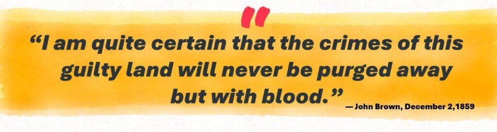 “I am quite certain that the crimes of this guilty land will never be purged away but with blood.”
— John Brown, December 2,1859