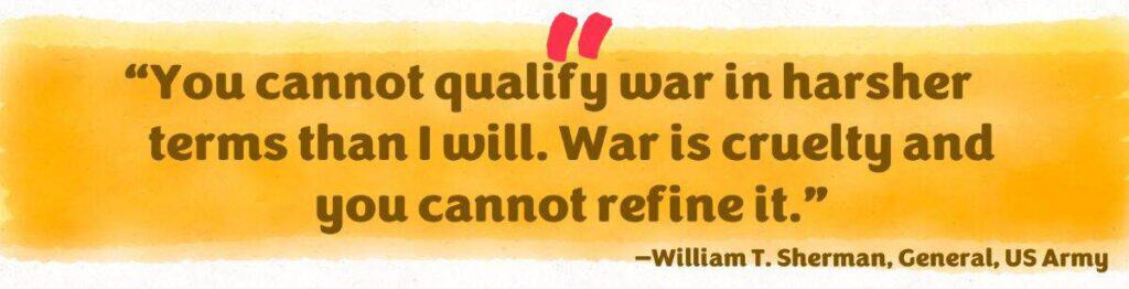 “You cannot qualify war in harsher terms than I will. War is cruelty and you cannot refine it.” William T. Sherman US Army