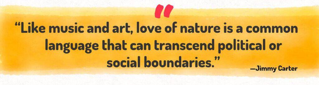 Like music and art, love of nature is a common language that can transcend political or social boundaries.- Jimmy Carter