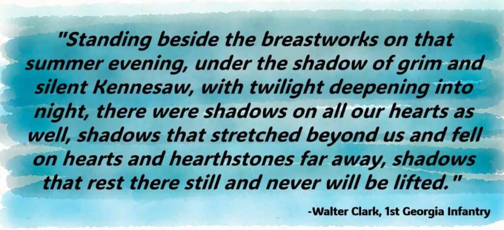 "Standing beside the breastworks on that summer evening, under the shadow of grim and silent Kennesaw, with twilight deepening into night, there were shadows on all our hearts as well, shadows that stretched beyond us and fell on hearts and hearthstones far away, shadows that rest there still and never will be lifted."
-Walter Clark, 1st Georgia Infantry