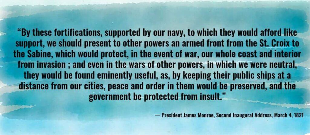 “By these fortifications, supported by our navy, to which they would afford like support, we should present to other powers an armed front from the St. Croix to the Sabine, which would protect... our whole coast and interior from invasion…”
— James Monroe, Second Inaugural Address, March 4, 1821