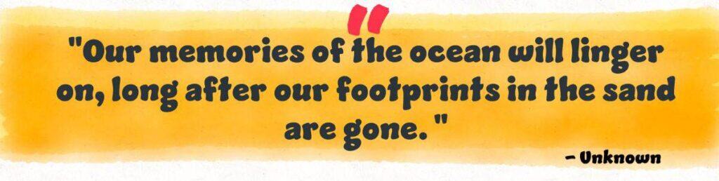 "Our memories of the ocean will linger on, long after our footprints in the sand are gone."
Unknown