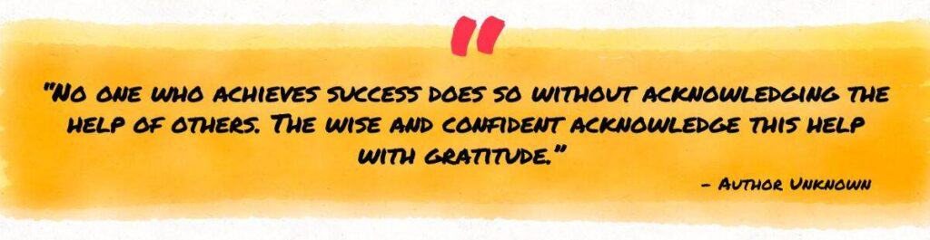 “No one who achieves success does so without acknowledging the help of others. The wise and confident acknowledge this help with gratitude.”  – Author Unknown