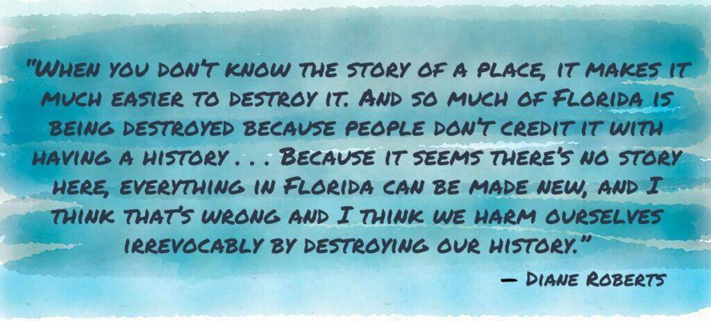 “When you don’t know the story of a place, it makes it much easier to destroy it. And so much of Florida is being destroyed because people don’t credit it with having a history . . . Because it seems there’s no story here, everything in Florida can be made new, and I think that’s wrong and I think we harm ourselves irrevocably by destroying our history.”
Diane Roberts
