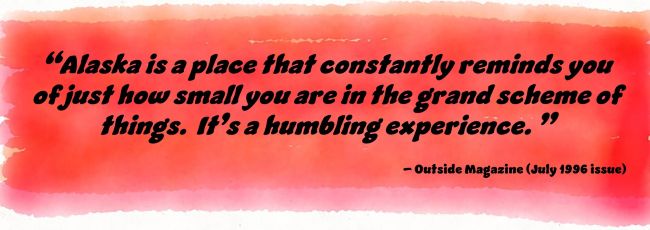“Alaska is a place that constantly reminds you of just how small you are in the grand scheme of things. It’s a humbling experience.” – Outside Magazine (July 1996 issue)