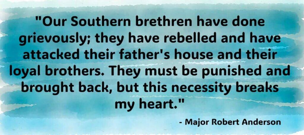 Our Southern brethren have done grievously, they have rebelled and have attacked their father's house and their loyal brothers. They must be punished and brought back, but this necessity breaks my heart. Robert Anderson, a Union Army officer during the American Civil
