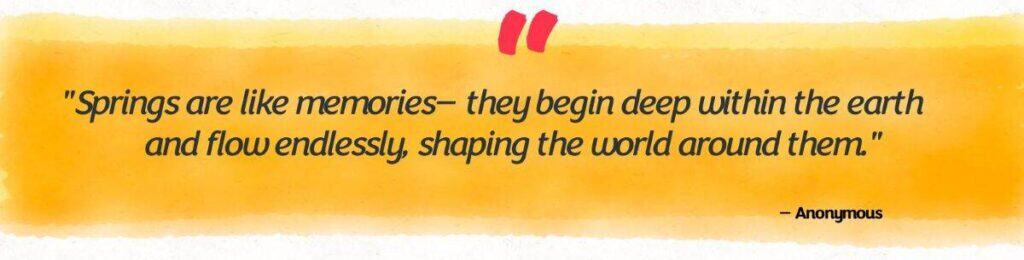 "Springs are like memories—they begin deep within the earth and flow endlessly, shaping the world around them." Anonymous