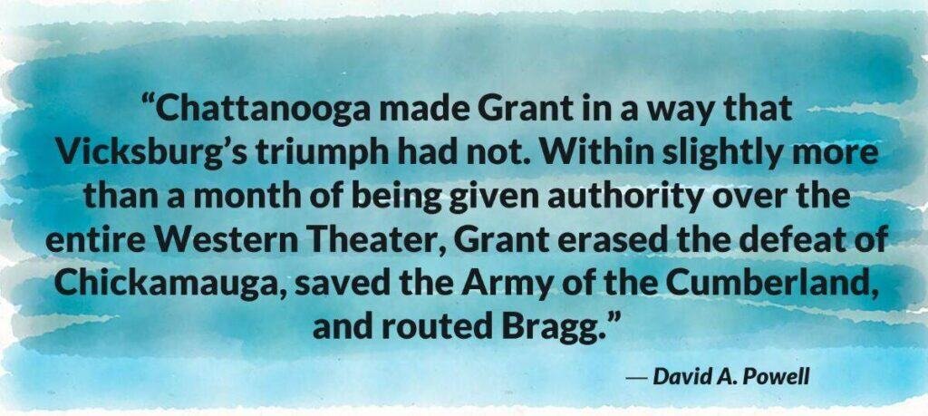 “Chattanooga made Grant in a way that Vicksburg’s triumph had not. Within slightly more than a month of being given authority over the entire Western Theater, Grant erased the defeat of Chickamauga, saved the Army of the Cumberland, and routed Bragg.” David A Powell