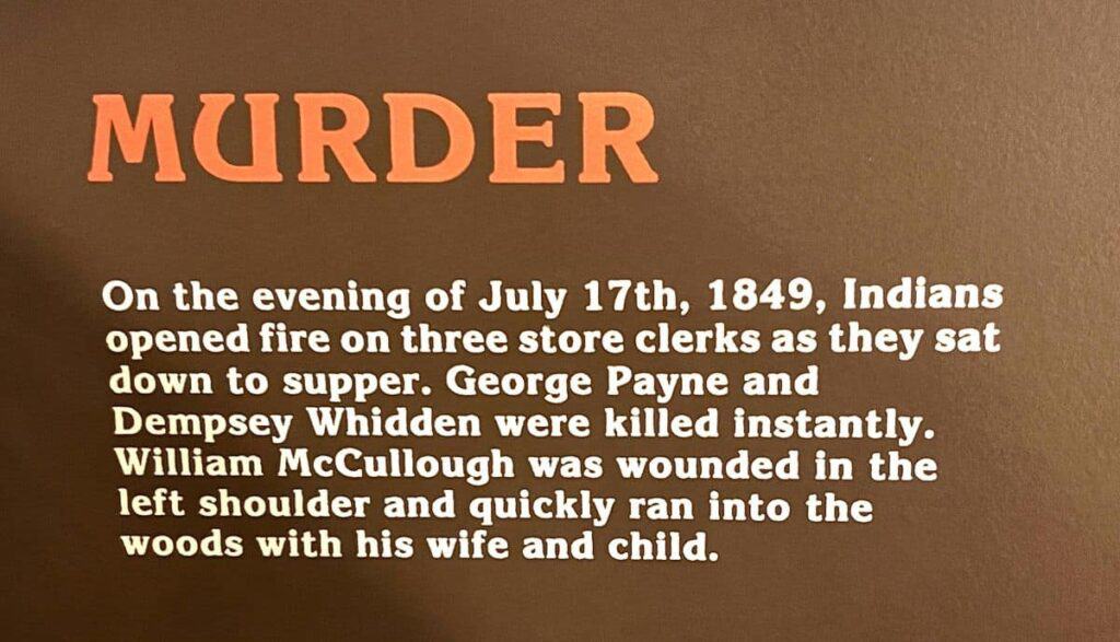 Text detailing a historical event from July 17th, 1849, involving an attack on store clerks. MURDER
On the evening of July 17th, 1849, Indians opened fire on three store clerks as they sat down to supper. George Payne and Dempsey Whidden were killed instantly. William McCullough was wounded in the left shoulder and quickly ran into the woods with his wife and child.