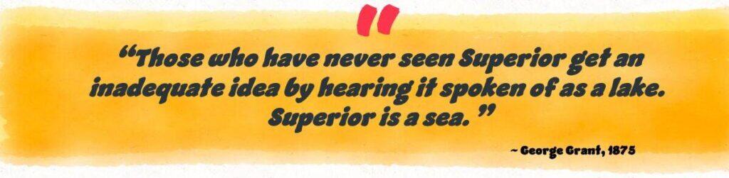 “Those who have never seen Superior get an inadequate idea by hearing it spoken of as a lake. Superior is a sea.”
~ George Grant, 1875
