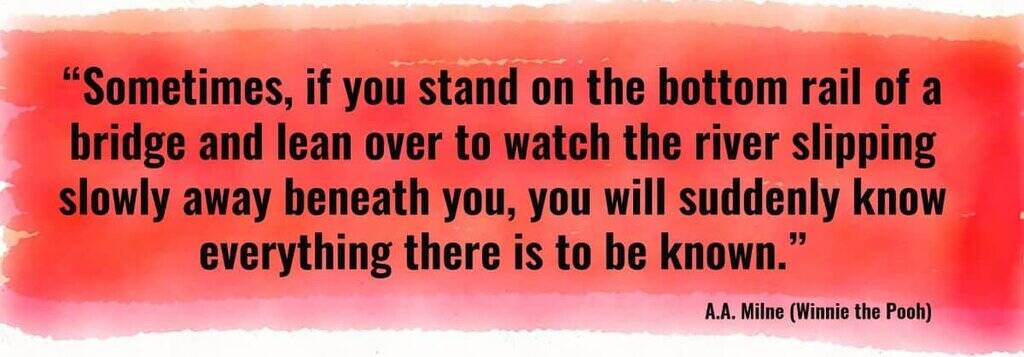 "Sometimes, if you stand on the bottom rail of a bridge and lean over to watch the river slipping slowly away beneath you, you will suddenly know everything there is to be known." A.A. Milne (Winnie the Pooh)