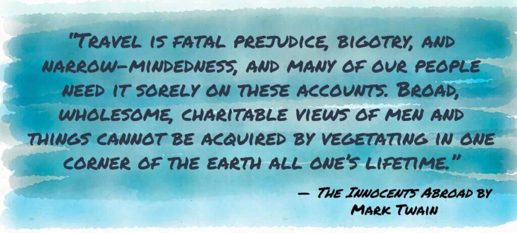 “Travel is fatal prejudice, bigotry, and narrow-mindedness, and many of our people need it sorely on these accounts. Broad, wholesome, charitable views of men and things cannot be acquired by vegetating in one corner of the earth all one’s lifetime.”
Mark Twain