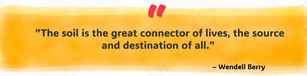 "The soil is the great connector of lives, the source and destination of all." 
– Wendell Berry 
