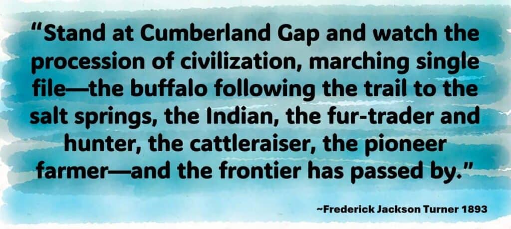 “Stand at Cumberland Gap and watch the procession of civilization, marching single file—the buffalo following the trail to the salt springs, the Indian, the fur-trader and hunter, the cattleraiser, the pioneer farmer—and the frontier has passed by.”
Fredirick Jackson Turner