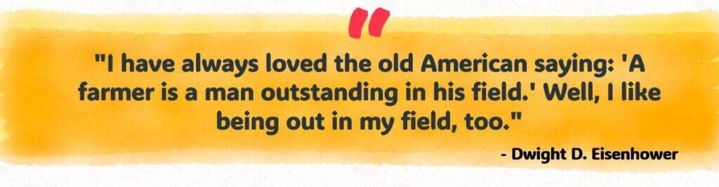 "I have always loved the old American saying: 'A farmer is a man outstanding in his field.' Well, I like being out in my field, too."
- Dwight D. Eisenhower