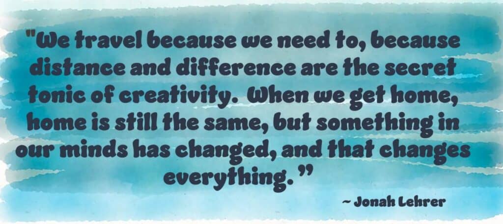 “We travel because we need to, because distance and difference are the secret tonic of creativity. When we get home, home is still the same. But something in our mind has been changed, and that changes everything.” Jonah Lehner