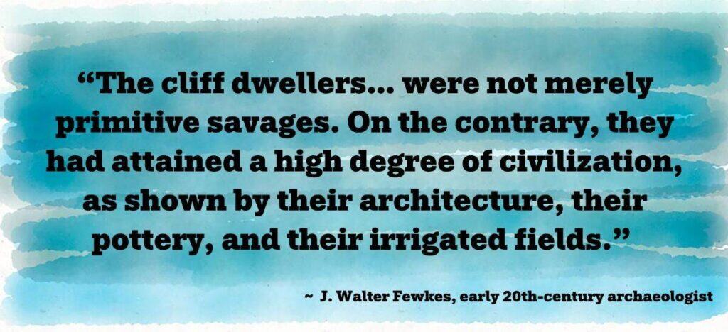 “The cliff dwellers… were not merely primitive savages. On the contrary, they had attained a high degree of civilization, as shown by their architecture, their pottery, and their irrigated fields.” 
 ~  J. Walter Fewkes, early 20th-century archaeologist
