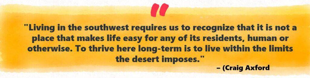 "Living in the southwest requires us to recognize that it is not a place that makes life easy for any of its residents, human or otherwise. To thrive here long-term is to live within the limits the desert imposes." – (Craig Axford, reflecting on the environment