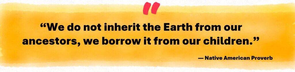 "We do not inherit the Earth from our ancestors, we borrow it from our children." Native American Proverb