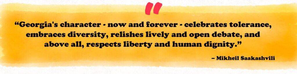 “Georgia's character - now and forever - celebrates tolerance, embraces diversity, relishes lively and open debate, and above all, respects liberty and human dignity.”
– Mikheil Saakashvili 
