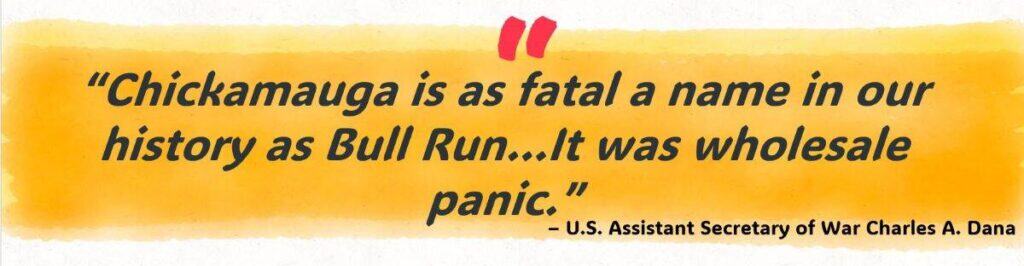 “Chickamauga is as fatal a name in our history as Bull Run…It was wholesale panic.” 
– U.S. Assistant Secretary of War Charles A. Dana 
