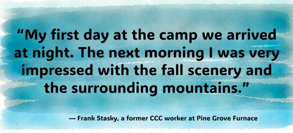 My first day at the camp we arrived at night. The next morning I was very impressed with the fall scenery and the surrounding mountains.” — Frank Stasky, a former CCC worker at Pine Grove Furnace