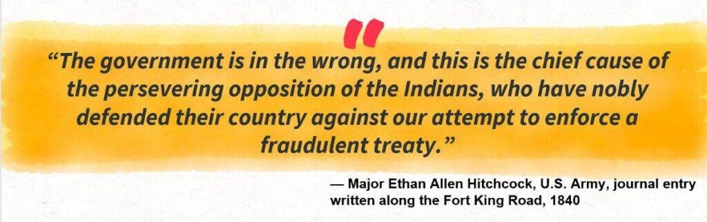 “The government is in the wrong, and this is the chief cause of the persevering opposition of the Indians, who have nobly defended their country against our attempt to enforce a fraudulent treaty.”
— Major Ethan Allen Hitchcock, U.S. Army, journal entry written along the Fort King Road, 1840